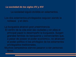 La sociedad de los siglos XV y XVI
La sociedad siguió dividida en estamentos.
Los dos estamentos privilegiados seguían siendo la
nobleza y el clero.
La burguesía alcanzó gran preeminencia.
El centro de la vida eran las ciudades y en ellas el
principal papel lo desempeñó la burguesía. Surgen
grandes familias de banqueros y comerciantes que,
a pesar de poseer el poder económico, no alcanzan
el poder político ni los privilegios de los estamentos
privilegiados tradicionales.
Muchos campesinos siervos pasaron a ser personas
libres.
 