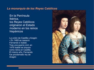 La monarquía de los Reyes Católicos
En la Península
Ibérica,
los Reyes Católicos
originaron el Estado
moderno en los reinos
hispánicos.
La unión de Castilla y Aragón
• En 1469 se casaron
Fernando e Isabel.
Tras una guerra civil, en
1479 Isabel se impuso
como reina en Castilla.
El mismo año, Fernando
fue proclamado rey de
Aragón.
 