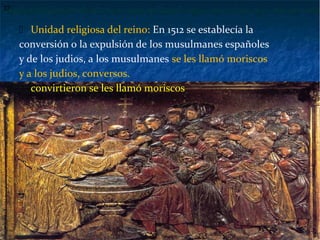  Unidad religiosa del reino: En 1512 se establecía la
conversión o la expulsión de los musulmanes españoles
y de los judios, a los musulmanes se les llamó moriscos
y a los judios, conversos.
 convirtieron se les llamó moriscos
37
 