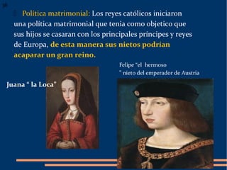  Política matrimonial: Los reyes católicos iniciaron
una política matrimonial que tenia como objetico que
sus hijos se casaran con los principales príncipes y reyes
de Europa, de esta manera sus nietos podrían
acaparar un gran reino.
Felipe “el hermoso
” nieto del emperador de Austria
38
Juana “ la Loca”
 