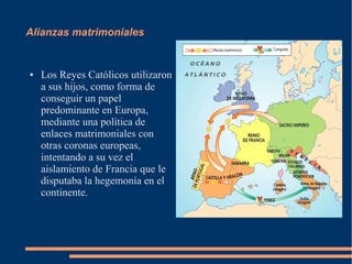 Alianzas matrimoniales
● Los Reyes Católicos utilizaron
a sus hijos, como forma de
conseguir un papel
predominante en Europa,
mediante una política de
enlaces matrimoniales con
otras coronas europeas,
intentando a su vez el
aislamiento de Francia que le
disputaba la hegemonía en el
continente.
 