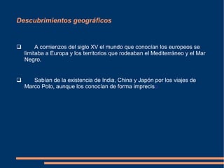 Descubrimientos geográficos
 A comienzos del siglo XV el mundo que conocían los europeos se
limitaba a Europa y los territorios que rodeaban el Mediterráneo y el Mar
Negro.
 Sabían de la existencia de India, China y Japón por los viajes de
Marco Polo, aunque los conocían de forma imprecisa.
 
