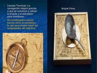  Causas Tecnicas: LaCausas Tecnicas: La
navegación mejoró graciasnavegación mejoró gracias
a que se comenzó a utilizara que se comenzó a utilizar
la brújula y el astrolabiola brújula y el astrolabio
para orientarse.para orientarse.
 Se construyeron nuevos
barcos como la carabela y
la nao para resistir mejor las
tempestades del Atlántico ..
Brújula China.
 