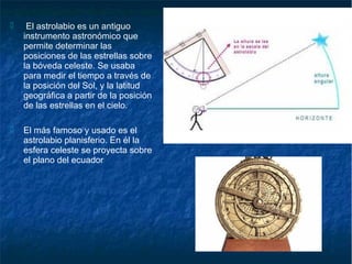  El astrolabio es un antiguo
instrumento astronómico que
permite determinar las
posiciones de las estrellas sobre
la bóveda celeste. Se usaba
para medir el tiempo a través de
la posición del Sol, y la latitud
geográfica a partir de la posición
de las estrellas en el cielo.
 El más famoso y usado es el
astrolabio planisferio. En él la
esfera celeste se proyecta sobre
el plano del ecuador
 