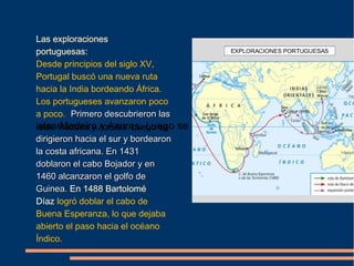 Las exploraciones
portuguesas:
Desde principios del siglo XV,
Portugal buscó una nueva ruta
hacia la India bordeando África.
Los portugueses avanzaron poco
a poco. Primero descubrieron lasPrimero descubrieron las
islas Madeira y Azores. Luego seislas Madeira y Azores. Luego se
dirigieron hacia el sur y bordearondirigieron hacia el sur y bordearon
la costa africana. En 1431la costa africana. En 1431
doblaron el cabo Bojador y endoblaron el cabo Bojador y en
1460 alcanzaron el golfo de1460 alcanzaron el golfo de
Guinea.Guinea. En 1488 Bartolomé
Díaz logró doblar el cabo de
Buena Esperanza, lo que dejaba
abierto el paso hacia el océano
Índico.
 