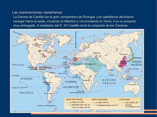 Las exploraciones castellanas:
La Corona de Castilla fue la gran competidora de Portugal. Los castellanos decidieronLa Corona de Castilla fue la gran competidora de Portugal. Los castellanos decidieron
navegar hacia el oeste, cruzando el Atlántico y circunvalando la Tierra. Fue un proyectonavegar hacia el oeste, cruzando el Atlántico y circunvalando la Tierra. Fue un proyecto
muy arriesgado. A mediados del S. XV Castilla inició la conquista de las Canarias.muy arriesgado. A mediados del S. XV Castilla inició la conquista de las Canarias.
 