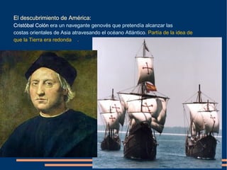 El descubrimiento de América:
Cristóbal Colón era un navegante genovés que pretendía alcanzar las
costas orientales de Asia atravesando el océano Atlántico. Partía de la idea de
que la Tierra era redonda ..
 