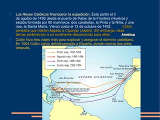  Los Reyes Católicos financiaron la expedición. Ésta partió el 3
de agosto de 1492 desde el puerto de Palos de la Frontera (Huelva) y
estaba formada por 90 marineros, dos carabelas, la Pinta y la Niña, y una
nao, la Santa María. Vieron costa el 12 de octubre de 1492. ColónColón
pensaba que habían llagado a Cipango (Japón). Sin embargo, esaspensaba que habían llagado a Cipango (Japón). Sin embargo, esas
tierras pertenecían a un continente desconocido para ellos:tierras pertenecían a un continente desconocido para ellos: AméricaAmérica ..
 Colón hizo tres viajes más para explorar y asegurar el dominio castellano.
En 1504 Colón volvió definitivamente a España, donde moriría dos años
después.
 