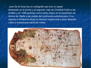  Juan De la Cosa fue un cartógrafo que tuvo un papel
destacado en el primer y el segundo viaje de Cristóbal Colón a las
Antillas y en 1499 participó como piloto mayor en la expedición de
Alonso de Ojeda a las costas del continente sudamericano. A su
regreso a Andalucía dibujó su famoso mapamundi y poco después
volvió a embarcarse hacia las Indias.
 