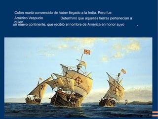 Colón murió convencido de haber llegado a la India. Pero fue
Determinó que aquellas tierras pertenecían a
un nuevo continente, que recibió el nombre de América en honor suyo .
Américo Vespucio
quien
 