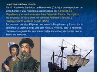 La primera vuelta al mundo:
En 1519 salió de SanLúcar de Barrameda (Cádiz) a una expedición de
cinco barcos y 250 marineros capitaneados por Fernando de
Magallanes y su contramaestre Juan Sebastián Elcano. Su objetivo
era encontrar el paso entre los océanos Atlántica y Pacífico y
conseguir dar la vuelta al mundo (1522).
Encontraron las islas Filipinas donde murió Magallanes, y Elcano tomó
el mando. A España, llegó una sola nave, la Victoria, con 18 hombres.
Habían conseguido dar la primera vuelta al mundo y demostrar que la
Tierra era redonda.
 