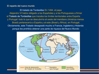 El reparto del nuevo mundo
.El tratado de Tordesillas En 1494, el papa
Alejandro VI había obligado a los Españoles y a los Portugueses a firmar
el Tratado de Tordesillas que trazaba los límites territoriales entre España
y Portugal: todo lo que se descubriría al oeste del meridiano (América menos
Brasil) pertenecería a España y al este (Brasil y África), en Portugal.
Obviamente, este Tratado desagradó mucho a Francia, Inglaterra y Holanda
porque les prohibía obtener una parte de riqueza del Nuevo Mundo ..
 