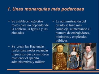 1. Unas monarquías más poderosas
● Se establecen ejércitos
reales para no depender de
la nobleza, la Iglesia y las
ciudades
● Se crean las Haciendas
reales para poder recaudar
impuestos que permitiesen
mantener el aparato
administrativo y militar
● La administración del
estado se hizo mas
compleja, aumentando el
numero de embajadores,
ministros y empleados
públicos
 