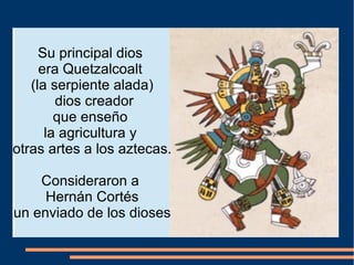 Su principal dios
era Quetzalcoalt
(la serpiente alada)
dios creador
que enseño
la agricultura y
otras artes a los aztecas.
Consideraron a
Hernán Cortés
un enviado de los dioses
 