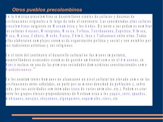 E n l a A m é r i c a p r e c o l o m b i n a s e d e s a r r o l l a r o n c i e n t o s d e c u l t u r a s y d e c e n a s d e
c i v i l i z a c i o n e s o r i g i n a l e s a l o l a r g o d e t o d o e l c o n t i n e n t e . L a s c o n s i d e r a d a s a l t a s c u l t u r a s
p r e c o l o m b i n a s s u r g i e r o n e n M e s o a m é r i c a y l o s A n d e s . D e n o r t e a s u r p o d e m o s n o m b r a r
l a s c u l t u r a s A n a s a z i , M i s i s i p i a n a , M e x i c a , T o l t e c a , T e o t i h u a c a n a , Z a p o t e c a , O l m e c a ,
M a y a , M u i s c a , C a ñ a r i s , M o c h e , N a z c a , C h i m ú , I n c a y T i a h u a n a c o e n t r e o t r a s . T o d a s
e l l a s e l a b o r a r o n c o m p l e j o s s i s t e m a s d e o r g a n i z a c i ó n p o l í t i c a y s o c i a l y s o n n o t a b l e s p o r
s u s t r a d i c i o n e s a r t í s t i c a s y s u s r e l i g i o n e s .
E n e l r e s t o d e l c o n t i n e n t e e l d e s a r r o l l o c u l t u r a l n o f u e m e n o s i m p o r t a n t e ,
d e s a r r o l l á n d o s e a v a n z a d o s s i s t e m a s d e g e s t i ó n a m b i e n t a l c o m o e n e l A m a z o n a s , e n
B e n i e i n c l u s o e n u n a d e l a s p r i m e r a s s o c i e d a d e s d e m o c r á t i c a s c o n s t i t u c i o n a l e s c o m o
H a u d e n o s a u n e e . 1 4
E n l o s a s e n t a m i e n t o s h u m a n o s n o a l c a n z a r o n u n n i v e l c u l t u r a l t a n e l e v a d o c o m o e n l a s
c i v i l i z a c i o n e s a n t e s s e ñ a l a d a s , e n p a r t e p o r s u m e n o r d e n s i d a d d e p o b l a c i ó n y , s o b r e
t o d o , p o r s u s a c t i v i d a d e s s e m i n ó m a d a s ( c a z a d e v a r i o s a n i m a l e s , e t c .) . P o d e m o s c i t a r
e n t r e l o s g r u p o s é t n i c o s p r e p o n d e r a n t e s d e N o r t e a m é r i c a a l o s y a q u i s , s e r i s , a p a c h e s ,
m o h i c a n o s , n a v a j o s , c h e y e n n e s , a l g o n q u i n o s , e s q u i m a l e s , s i u x s , e t c
Otros pueblos precolombinos
 