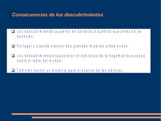 Consecuencias de los descubrimientos
 L o s d e s c u b r im ie n to s p u s ie r o n e n c o n t a c t o a p u e b lo s q u e a n t e s n o s e
c o n o c ía n .
 P o r t u g a l y C a s t illa c r e a r o n d o s g r a n d e s im p e r io s u ltr a m a r in o s .
 L o s d e s c u b r im ie n to s s u p u s ie r o n e l c o m ie n z o d e la h e g e m o n í a e u r o p e a
s o b r e e l r e s to d e l m u n d o .
 T a m b ié n fu e r o n u n a lic ie n te p a r a e l a v a n c e d e la s c ie n c ia s
 