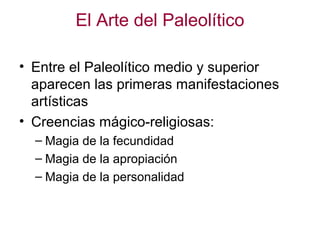 El Arte del Paleolítico

• Entre el Paleolítico medio y superior
  aparecen las primeras manifestaciones
  artísticas
• Creencias mágico-religiosas:
  – Magia de la fecundidad
  – Magia de la apropiación
  – Magia de la personalidad
 