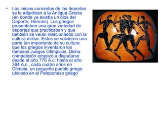 •   Los inicios concretos de los deportes
    se le adjudican a la Antigua Grecia
    (en donde ya existía un dios del
    Deporte, Hermes). Los griegos
    presentaban una gran variedad de
    deportes que practicaban y que
    también se veían relacionados con la
    cultura militar. Estos se volvieron una
    parte tan importante de su cultura
    que los griegos inventaron los
    famosos Juegos Olímpicos. Dicha
    competición empezó a disputarse
    desde el año 776 A.c. hasta el año
    394 A.c., cada cuatro años en
    Olimpia, un pequeño pueblo griego
    ubicado en el Peloponeso griego
 