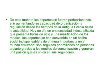 • De esta manera los deportes se fueron perfeccionando,
  al ir aumentando su capacidad de organización y
  regulación desde los tiempos de la Antigua Grecia hasta
  la actualidad. Hoy en día en una sociedad industrializada
  que presenta horas de ocio y una masificación de los
  medios, los deportes se han convertido en un hecho
  social indispensable y de primera importancia en el
  mundo civilizado: son seguidos por millones de personas
  a diario gracias a los medios de comunicación y generan
  una pasión que es única en sus seguidores.
 