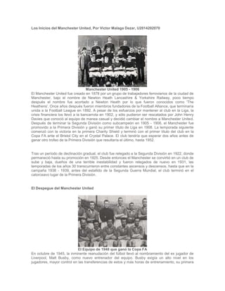 Los Inicios del Manchester United, Por Victor Malaga Dezar, U2014202070
Manchester United 1905 - 1906
El Manchester United fue creado en 1878 por un grupo de trabajadores ferroviarios de la ciudad de
Manchester, bajo el nombre de Newton Heath Lancashire & Yorkshire Railway, poco tiempo
después el nombre fue acortado a Newton Heath por lo que fueron conocidos como 'The
Heathens'. Once años después fueron miembros fundadores de la Football Alliance, que terminaría
unida a la Football League en 1892. A pesar de los esfuerzos por mantener al club en la Liga, la
crisis financiera los llevó a la bancarrota en 1902, y sólo pudieron ser rescatados por John Henry
Davies que conoció al equipo de manea casual y decidió cambiar el nombre a Manchester United.
Después de terminar la Segunda División como subcampeón en 1905 - 1906, el Manchester fue
promovido a la Primera División y ganó su primer título de Liga en 1908. La temporada siguiente
comenzó con la victoria en la primera Charity Shield y terminó con el primer título del club en la
Copa FA ante el Bristol City en el Crystal Palace. El club tendría que esperar dos años antes de
ganar otro trofeo de la Primera División que resultaría el último, hasta 1952.
Tras un período de declinación gradual, el club fue relegado a la Segunda División en 1922, donde
permaneció hasta su promoción en 1925. Desde entonces el Manchester se convirtió en un club de
sube y baja, dueños de una terrible inestabilidad y fueron relegados de nuevo en 1931, las
temporadas de los años 30 transcurrieron entre constantes ascensos y descensos, hasta que en la
campaña 1938 - 1939, antes del estallido de la Segunda Guerra Mundial, el club terminó en el
catorceavo lugar de la Primera División.
El Despegue del Manchester United
El Equipo de 1948 que ganó la Copa FA
En octubre de 1945, la inminente reanudación del fútbol llevó al nombramiento del ex jugador de
Liverpool, Matt Busby, como nuevo entrenador del equipo. Busby exigía un alto nivel en los
jugadores, mayor control en las transferencias de estos y más horas de entrenamiento, su primera
 