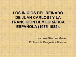 LOS INICIOS DEL REINADO
DE JUAN CARLOS I Y LA
TRANSICIÓN DEMOCRÁTICA
ESPAÑOLA (1975-1982).
Luis José Sánchez Marco
Profesor de Geografía e Historia
 