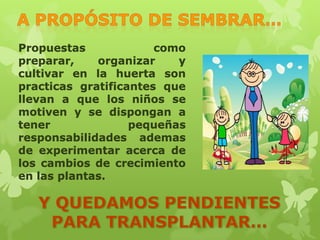 Propuestas
como
preparar,
organizar
y
cultivar en la huerta son
practicas gratificantes que
llevan a que los niños se
motiven y se dispongan a
tener
pequeñas
responsabilidades ademas
de experimentar acerca de
los cambios de crecimiento
en las plantas.

 