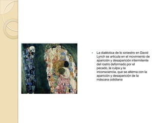    La dialéctica de lo siniestro en David
    Lynch se articula en el movimiento de
    aparición y desaparición intermitente
    del rostro deformado por el
    pecado, la culpa y la
    inconsciencia, que se alterna con la
    aparición y desaparición de la
    máscara cotidiana
 