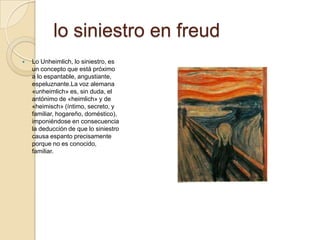 lo siniestro en freud
   Lo Unheimlich, lo siniestro, es
    un concepto que está próximo
    a lo espantable, angustiante,
    espeluznante.La voz alemana
    «unheimlich» es, sin duda, el
    antónimo de «heimlich» y de
    «heimisch» (íntimo, secreto, y
    familiar, hogareño, doméstico),
    imponiéndose en consecuencia
    la deducción de que lo siniestro
    causa espanto precisamente
    porque no es conocido,
    familiar.
 