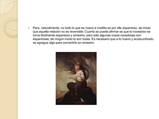    Pero, naturalmente, no todo lo que es nuevo e insólito es por ello espantoso, de modo
    que aquella relación no es reversible. Cuanto se puede afirmar es que lo novedoso se
    torna fácilmente espantoso y siniestro; pero sólo algunas cosas novedosas son
    espantosas; de ningún modo lo son todas. Es necesario que a lo nuevo y acostumbrado
    se agregue algo para convertirlo en siniestro.
 