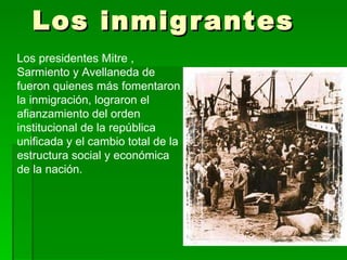 Los inmigrantes Los presidentes Mitre , Sarmiento y Avellaneda de fueron quienes más fomentaron la inmigración, lograron el afianzamiento del orden institucional de la república unificada y el cambio total de la estructura social y económica de la nación. 