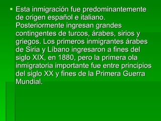 Esta inmigración fue predominantemente de origen español e italiano. Posteriormente ingresan grandes contingentes de turcos, árabes, sirios y griegos. Los primeros inmigrantes árabes de Siria y Líbano ingresaron a fines del siglo XIX, en 1880, pero la primera ola inmigratoria importante fue entre principios del siglo XX y fines de la Primera Guerra Mundial.  