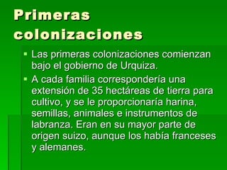 Primeras colonizaciones Las primeras colonizaciones comienzan bajo el gobierno de Urquiza. A cada familia correspondería una extensión de 35 hectáreas de tierra para cultivo, y se le proporcionaría harina, semillas, animales e instrumentos de labranza. Eran en su mayor parte de origen suizo, aunque los había franceses y alemanes.  