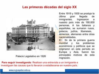 Entre 1919 y 1930 se produjo la última gran llegada de inmigrantes. Ingresaron a nuestro país más de 190.000 personas. A los italianos y españoles, se sumaron rusos, polacos, judíos, libaneses,  armenios, alemanes entre otras nacionalidades. El  fin de la primera guerra mundial y los problemas económicos y políticos que se originaron en este período en Europa y Asia, fueron los principales motivos de esta migración. Las primeras décadas del siglo XX Palacio Legislativo en 1926 Para seguir investigando : Realicen una entrevista a un inmigrante e investiguen las causas que lo llevaron a establecerse en nuestro país. 