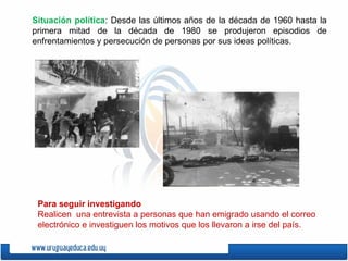 Situación política : Desde las últimos años de la década de 1960 hasta la primera mitad de la década de 1980 se produjeron episodios de enfrentamientos y persecución de personas por sus ideas políticas. Para seguir investigando Realicen  una entrevista a personas que han emigrado usando el correo electrónico e investiguen los motivos que los llevaron a irse del país. 