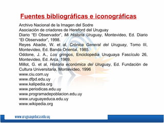 Fuentes bibliográficas e iconográficas Archivo Nacional de la Imagen del Sodre Asociación de criadores de Hereford del Uruguay Diario “El Observador”,  Mi Historia Uruguay , Montevideo, Ed. Diario “El Observador”, 1998.  Reyes Abadie, W. et al,  Crónica General del Uruguay , Tomo III, Montevideo, Ed. Banda Oriental, 1985. Oddone, J. A.,  Los gringos , Enciclopedia Uruguaya Fascículo 26, Montevideo, Ed. Arca, 1969.  Millot, G. et al,  Historia económica del Uruguay , Ed. Fundación de Cultura Universitaria, Montevideo, 1996 www.ciu.com.uy www.dfpd.edu.uy www.kalipedia.org www.periodicas.edu.uy www.programadepoblacion.edu.uy www.uruguayeduca.edu.uy www.wikipedia.org 