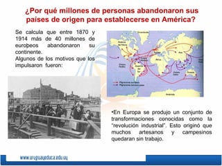 .  ¿Por qué millones de personas abandonaron sus países de origen para establecerse en América?  En Europa se produjo un conjunto de transformaciones conocidas como la “revolución industrial”. Esto originó que muchos artesanos y campesinos quedaran sin trabajo. Se calcula que entre 1870 y 1914 más de 40 millones de europeos abandonaron su continente. Algunos de los motivos que los impulsaron  fueron: 