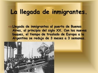
 Llegada de inmigrantes al puerto de Buenos
Aires, al principio del siglo XX. Con los nuevos
buques, el tiempo de traslado de Europa a la
Argentina se redujo de 3 meses a 3 semanas.
La llegada de inmigrantes.
 