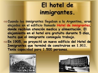  Cuando los inmigrantes llegaban a la Argentina, eran
alojados en el edificio llamado Hotel de inmigrantes,
donde recibían atención medica y alimentación. El
alojamiento en el hotel era gratuito durante 5 días,
hasta que el inmigrante conseguía trabajo.
 En 1905, se proyectó un nuevo edificio del Hotel de
Inmigrantes que terminó de construirse en 1.911.
Tenía capacidad para 1.500 personas.
El hotel de
inmigrantes.
 