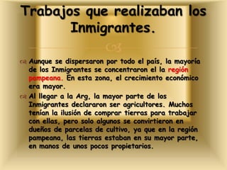 
 Aunque se dispersaron por todo el país, la mayoría
de los Inmigrantes se concentraron el la región
pampeana. En esta zona, el crecimiento económico
era mayor.
 Al llegar a la Arg, la mayor parte de los
Inmigrantes declararon ser agricultores. Muchos
tenían la ilusión de comprar tierras para trabajar
con ellas, pero solo algunos se convirtieron en
dueños de parcelas de cultivo, ya que en la región
pampeana, las tierras estaban en su mayor parte,
en manos de unos pocos propietarios.
Trabajos que realizaban los
Inmigrantes.
 