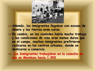 
 Además, los inmigrantes llegaban con escaso de
dinero y las tierras eran caras.
 En cambio, en las ciudades había mucho trabajo
y las condiciones de vida eran menos duras que
en el campo, muchos inmigrantes prefirieron
radicarse en los centros urbanos, donde se
dedicaron a comercio.
 Los Inmigrantes trabajaban en la cosecha de
uva en Mendoza hacia 1.902
 