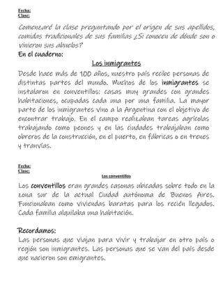 Fecha:
Clase:
Comenzaré la clase preguntando por el origen de sus apellidos,
comidas tradicionales de sus familias ¿Si conocen de dónde son o
vinieron sus abuelos?
En el cuaderno:
Los inmigrantes
Desde hace más de 100 años, nuestro país recibe personas de
distintas partes del mundo. Muchos de los inmigrantes se
instalaron en conventillos: casas muy grandes con grandes
habitaciones, ocupadas cada una por una familia. La mayor
parte de los inmigrantes vino a la Argentina con el objetivo de
encontrar trabajo. En el campo realizaban tareas agrícolas
trabajando como peones y en las ciudades trabajaban como
obreros de la construcción, en el puerto, en fábricas o en trenes
y tranvías.
Fecha:
Clase:
Los conventillos
Los conventillos eran grandes casonas ubicadas sobre todo en la
zona sur de la actual Ciudad autónoma de Buenos Aires.
Funcionaban como viviendas baratas para los recién llegados.
Cada familia alquilaba una habitación.
Recordamos:
Las personas que viajan para vivir y trabajar en otro país o
región son inmigrantes. Las personas que se van del país desde
que nacieron son emigrantes.
 