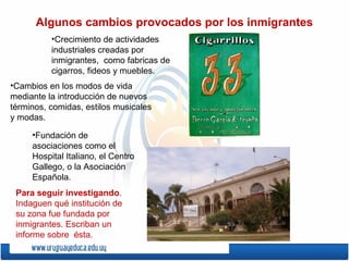 Algunos cambios provocados por los inmigrantes
•Cambios en los modos de vida
mediante la introducción de nuevos
términos, comidas, estilos musicales
y modas.
•Fundación de
asociaciones como el
Hospital Italiano, el Centro
Gallego, o la Asociación
Española.
•Crecimiento de actividades
industriales creadas por
inmigrantes, como fabricas de
cigarros, fideos y muebles.
Para seguir investigando.
Indaguen qué institución de
su zona fue fundada por
inmigrantes. Escriban un
informe sobre ésta.
 