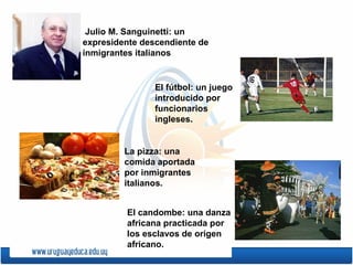 .
Julio M. Sanguinetti: un
expresidente descendiente de
inmigrantes italianos
El fútbol: un juego
introducido por
funcionarios
ingleses.
La pizza: una
comida aportada
por inmigrantes
italianos.
El candombe: una danza
africana practicada por
los esclavos de origen
africano.
 