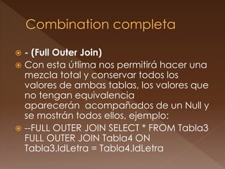 - (Full Outer Join) 
 Con esta útlima nos permitirá hacer una 
mezcla total y conservar todos los 
valores de ambas tablas, los valores que 
no tengan equivalencia 
aparecerán acompañados de un Null y 
se mostrán todos ellos, ejemplo: 
 --FULL OUTER JOIN SELECT * FROM Tabla3 
FULL OUTER JOIN Tabla4 ON 
Tabla3.IdLetra = Tabla4.IdLetra 
 
