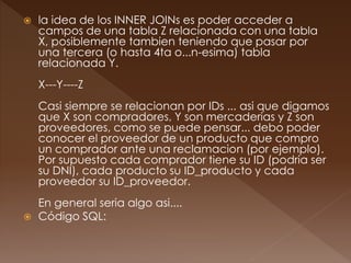  la idea de los INNER JOINs es poder acceder a 
campos de una tabla Z relacionada con una tabla 
X, posiblemente tambien teniendo que pasar por 
una tercera (o hasta 4ta o...n-esima) tabla 
relacionada Y. 
X---Y----Z 
Casi siempre se relacionan por IDs ... asi que digamos 
que X son compradores, Y son mercaderias y Z son 
proveedores, como se puede pensar... debo poder 
conocer el proveedor de un producto que compro 
un comprador ante una reclamacion (por ejemplo). 
Por supuesto cada comprador tiene su ID (podria ser 
su DNI), cada producto su ID_producto y cada 
proveedor su ID_proveedor. 
En general seria algo asi.... 
 Código SQL: 
 