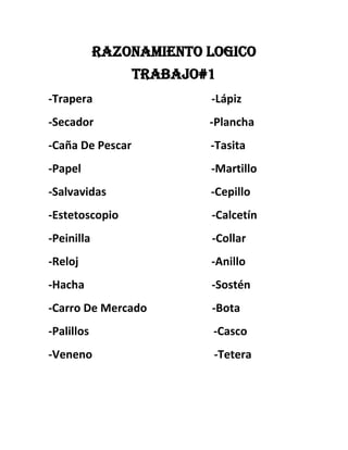 Razonamiento LOGICO
Trabajo#1
-Trapera -Lápiz
-Secador -Plancha
-Caña De Pescar -Tasita
-Papel -Martillo
-Salvavidas -Cepillo
-Estetoscopio -Calcetín
-Peinilla -Collar
-Reloj -Anillo
-Hacha -Sostén
-Carro De Mercado -Bota
-Palillos -Casco
-Veneno -Tetera
 