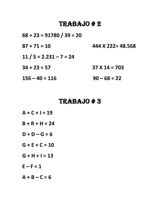 Trabajo # 2
68 + 23 = 91780 / 39 = 20
87 + 71 = 10 444 X 222= 48.568
11 / 5 = 2.231 – 7 = 24
34 + 23 = 57 37 X 14 = 703
156 – 40 = 116 90 – 68 = 22
Trabajo # 3
A + C + I = 19
B + R + H = 24
D + D – G = 6
G + E + C = 10
G + H + I = 13
E – F = 1
A + B – C = 6
 