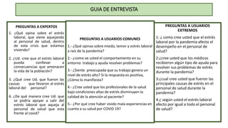 GUIA DE ENTREVISTA
PREGUNTAS A EXPERTOS
1. ¿Qué opina sobre el estrés
laboral, que viene aquejando
al personal de salud, dentro
de esta crisis que estamos
viviendo?
2. ¿Ud. cree que el estrés laboral
pueda conllevar a
consecuencias que amenacen
la vida de la población?
3. ¿Qué cree Ud. que fueron las
causas que llevaron al estrés
laboral del personal?
4. ¿De qué manera cree Ud. que
se podría apoyar a salir del
estrés laboral que aqueja al
personal de salud que esta
frente al covid?
PREGUNTAS A USUARIOS COMUNES
1.- ¿Qué opinas sobre miedo, temor y estrés laboral
a raíz de la pandemia?
2.- ¿como ve usted el comportamiento en su
entorno trabajo y ayuda resolver problemas?
3.- ¿Siente preocupada que su trabajo genera un
nivel de estrés alto? Si la respuesta es positiva,
¿Cómo lo manifiesta?
4.- ¿Cree usted que los profesionales de la salud
bajo condiciones altas de estrés disminuyen la
calidad de la atención al paciente?
5.- ¿Por qué cree haber vivido mala experiencias en
cuanto a su salud por COVID 19?
PREGUNTAS A USUARIOS
EXTREMOS
1: ¿ como cree usted que el estrés
laboral por la pandemia afecto el
desempeño en el personal de
salud?
2:¿cree usted que los médicos
recibieron algún tipo de ayuda para
resolver sus problemas de estrés
durante la pandemia?
3:¿cual cree usted que fueron las
principales causas de estrés en el
personal de salud durante la
pandemia?
4:¿ según usted el estrés laboral
afecto por igual a todo el personal
de salud?
 