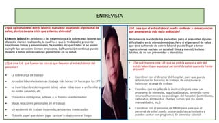 ENTREVISTA
¿Qué opina sobre el estrés laboral, que viene aquejando al personal de
salud, dentro de esta crisis que estamos viviendo?
El estrés laboral es producto a las exigencias y a la sobrecarga laboral que
día a día vienen realizando, lo cual hace que el trabajador presente
reacciones físicas y emocionales. Se sienten incapacitados al no poder
cumplir las tareas en tiempo propuesto. La frustración continua puede
llevarle a tener consecuencias posteriores en su salud.
¿Qué cree Ud. que fueron las causas que llevaron al estrés laboral del
personal?
 La sobrecarga de trabajo
 Jornadas laborales extensas (trabaja más horas) 24 horas por los EPPS
 La incertidumbre de no poder talvez salvar vidas o ver a un familiar y
no poder salvarlos, etc.
 El miedo a contagiarse, a llevar a su familia la enfermedad.
 Malas relaciones personales en el trabajo
 Un ambiente de trabajo incomodo, ambientes inadecuados
 El doble papel que deben jugar tanto el trabajo como el hogar.
¿Ud. cree que el estrés laboral pueda conllevar a consecuencias
que amenacen la vida de la población?
No amenaza la vida de los pacientes, pero si presentan algunas
dificultades en la atención médica. Pero si el personal de salud
que este sufriendo de estrés laboral puede llegar a tener
repercusiones nocivas en su salud física y mental, incluso
fatales, de no ser prevenidas y atendidas.
• ¿De qué manera cree Ud. que se podría apoyar a salir del
estrés laboral que aqueja al personal de salud que esta frente
al covid?
 Coordinar con el director del hospital, para que pueda
reformular los horarios de trabajo, de esta manera
balancear la carga de trabajo.
 Coordina con los jefes de la institución para crear un
programa de bienestar, seguridad y salud, teniendo como
recursos humanos a los psicólogos del hospital. (actividades,
caminatas, entrevistas, charlas, cursos, por vía zoom,
manualidades, etc.)
 Coordinar con el personal de RRHH para para que el
personal de salud pueda asistan a dichas actividades y
puedan contar con programas de bienestar laboral.
 