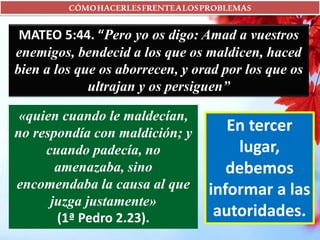 CÓMOHACERLESFRENTEALOSPROBLEMAS
MATEO 5:44. “Pero yo os digo: Amad a vuestros
enemigos, bendecid a los que os maldicen, haced
bien a los que os aborrecen, y orad por los que os
ultrajan y os persiguen”
«quien cuando le maldecían,
no respondía con maldición; y
cuando padecía, no
amenazaba, sino
encomendaba la causa al que
juzga justamente»
(1ª Pedro 2.23).
En tercer
lugar,
debemos
informar a las
autoridades.
 